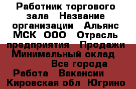 Работник торгового зала › Название организации ­ Альянс-МСК, ООО › Отрасль предприятия ­ Продажи › Минимальный оклад ­ 25 000 - Все города Работа » Вакансии   . Кировская обл.,Югрино д.